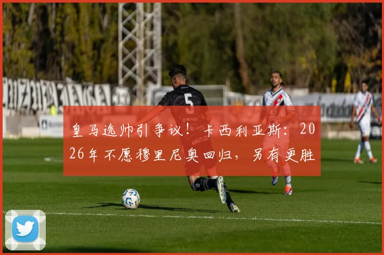 皇马选帅引争议！卡西利亚斯：2026年不愿穆里尼奥回归，另有更胜任教练人选