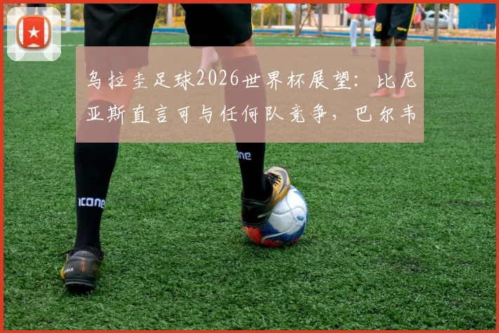乌拉圭足球2026世界杯展望：比尼亚斯直言可与任何队竞争，巴尔韦德成战术核心带动全队