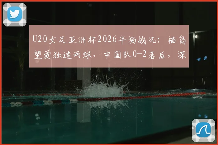 U20女足亚洲杯2026半场战况：福岛望爱独造两球，中国队0-2落后，深度复盘比赛进程与技战术分析