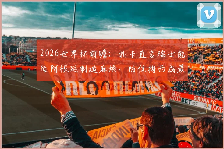 2026世界杯前瞻：扎卡直言瑞士能给阿根廷制造麻烦，防住梅西成最大悬念，附战术分析与历史交锋解读