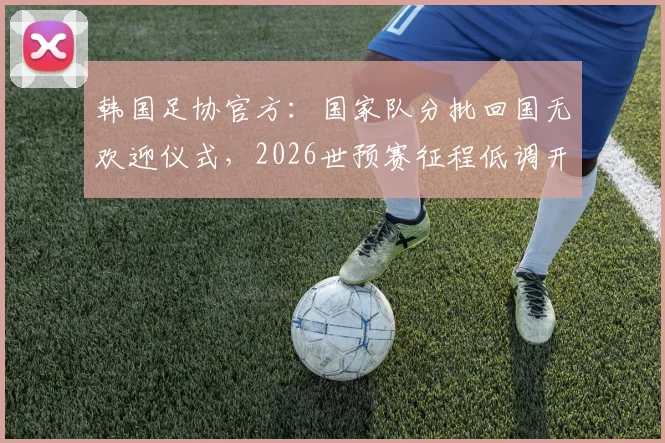 韩国足协官方：国家队分批回国无欢迎仪式，2026世预赛征程低调开启