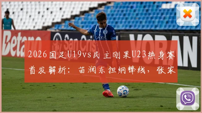 2026国足U19vs民主刚果U23热身赛首发解析：苗润东担纲锋线，张家鸣待命替补，比赛看点前瞻
