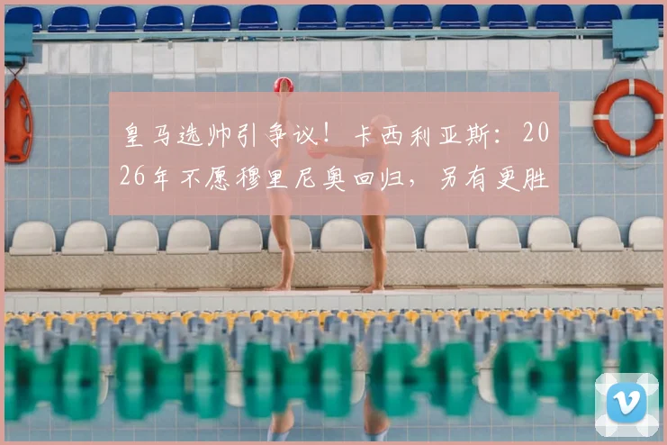 皇马选帅引争议!卡西利亚斯:2026年不愿穆里尼奥回归,另有更胜任教练人选