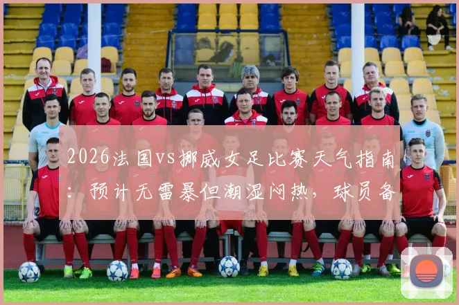 2026法国vs挪威女足比赛天气指南：预计无雷暴但潮湿闷热，球员备战与观赛影响全解析