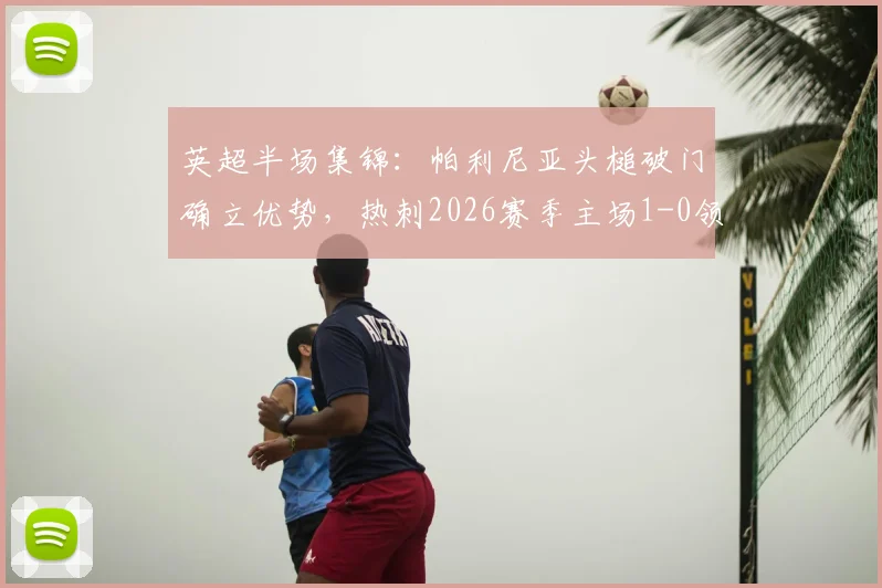 英超半场集锦：帕利尼亚头槌破门确立优势，热刺2026赛季主场1-0领先埃弗顿，附进球瞬间GIF回放
