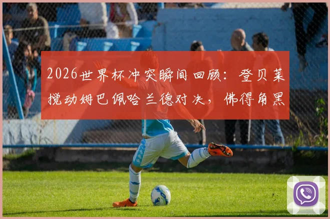 2026世界杯冲突瞬间回顾：登贝莱搅动姆巴佩哈兰德对决，佛得角黑马神话全记录
