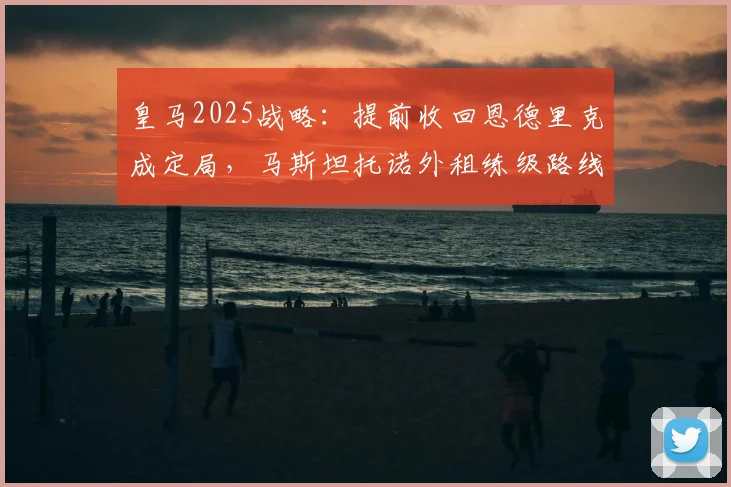 皇马2025战略：提前收回恩德里克成定局，马斯坦托诺外租练级路线图曝光
