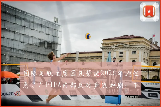 国际足联主席因凡蒂诺2026年连任悬了？FIFA内部反对声浪加剧，下台或成定局