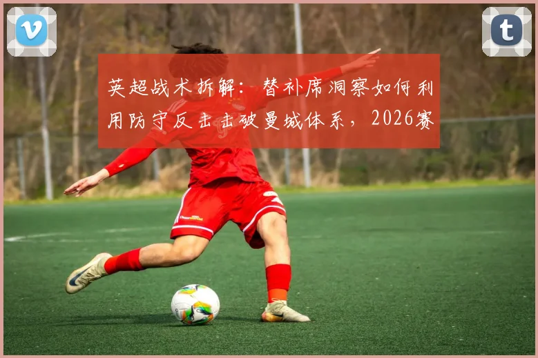 英超战术拆解：替补席洞察如何利用防守反击击破曼城体系，2026赛季弱点分析