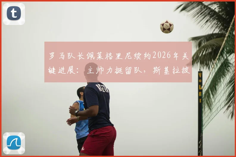 罗马队长佩莱格里尼续约2026年关键进展：主帅力挺留队，斯基拉披露合同细节