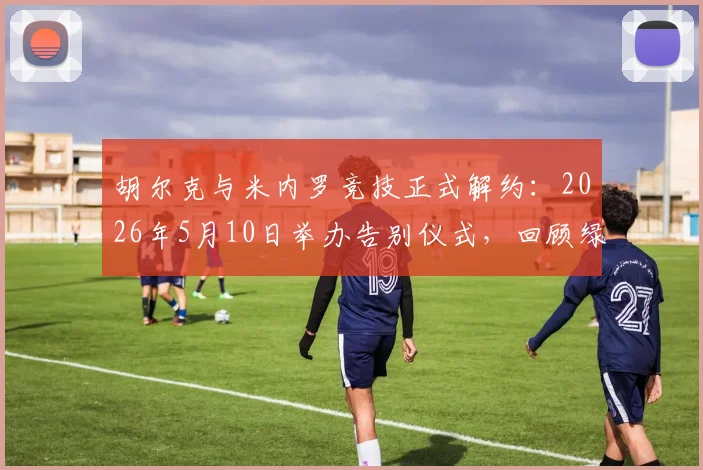 胡尔克与米内罗竞技正式解约：2026年5月10日举办告别仪式，回顾绿巨人巴西生涯数据与未来去向分析