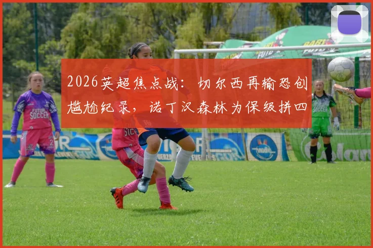 2026英超焦点战：切尔西再输恐创尴尬纪录，诺丁汉森林为保级拼四连胜，附双方近况深度解析