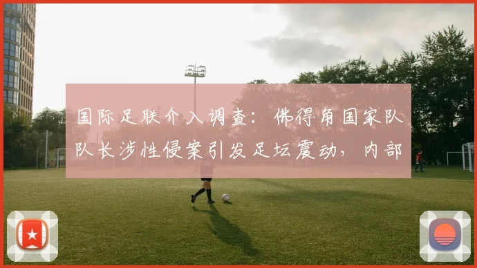 国际足联介入调查：佛得角国家队队长涉性侵案引发足坛震动，内部调查程序启动