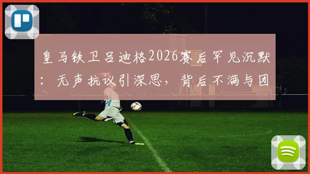 皇马铁卫吕迪格2026赛后罕见沉默：无声抗议引深思，背后不满与团队关系解读
