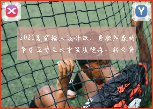 2026夏窗抢人战升级：曼联阿森纳争夺亚特兰大中场埃德森，转会费成关键