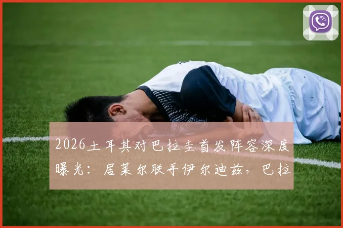 2026土耳其对巴拉圭首发阵容深度曝光：居莱尔联手伊尔迪兹，巴拉圭恩西索核心先发，阵容解析与看点前瞻