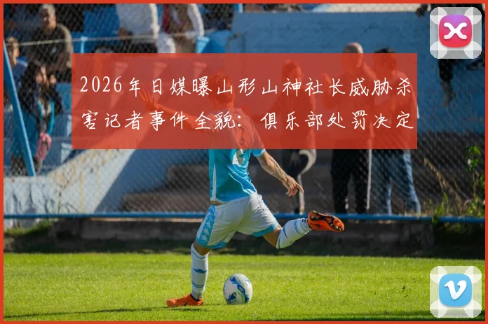 2026年日媒曝山形山神社长威胁杀害记者事件全貌：俱乐部处罚决定与J联赛风波详解