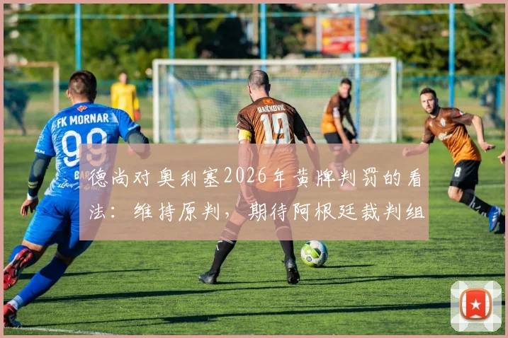 德尚对奥利塞2026年黄牌判罚的看法:维持原判,期待阿根廷裁判组的场上表现