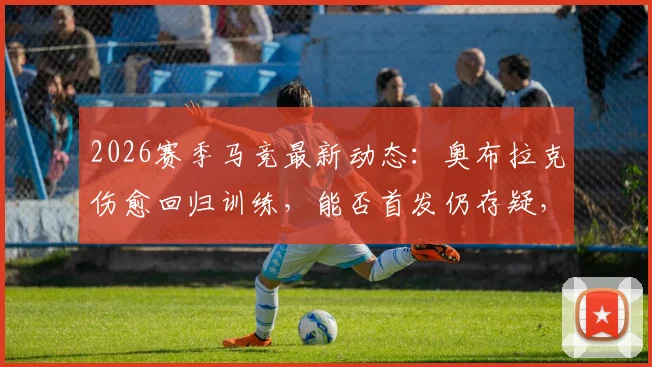 2026赛季马竞最新动态：奥布拉克伤愈回归训练，能否首发仍存疑，门多萨与普比尔已参加全队合练