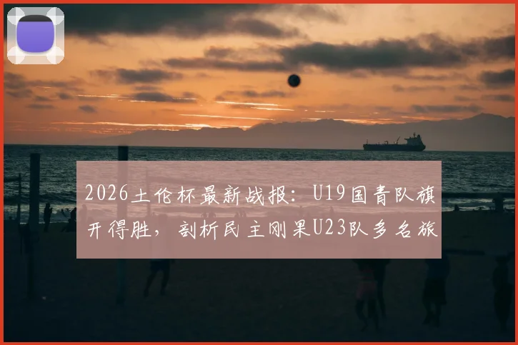 2026土伦杯最新战报：U19国青队旗开得胜，剖析民主刚果U23队多名旅欧球员构成的威胁