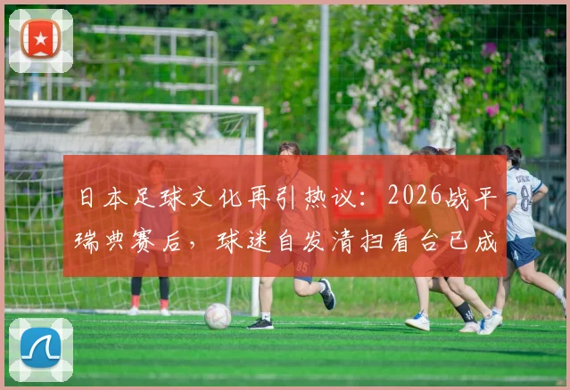 日本足球文化再引热议：2026战平瑞典赛后，球迷自发清扫看台已成传统，背后原因深度剖析