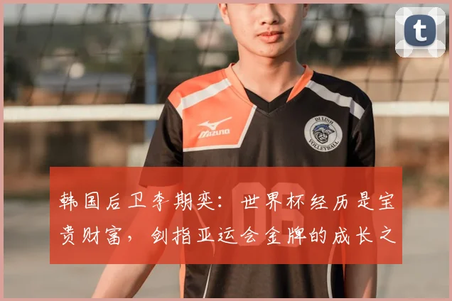 韩国后卫李期奕：世界杯经历是宝贵财富，剑指亚运会金牌的成长之路