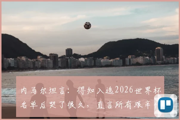 内马尔坦言：得知入选2026世界杯名单后哭了很久，直言所有艰辛付出终获回报