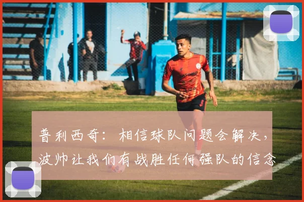 普利西奇：相信球队问题会解决，波帅让我们有战胜任何强队的信念