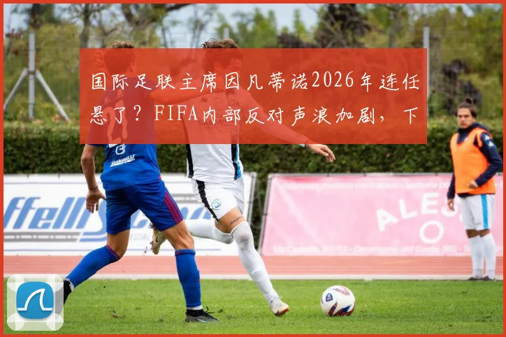 国际足联主席因凡蒂诺2026年连任悬了？FIFA内部反对声浪加剧，下台或成定局