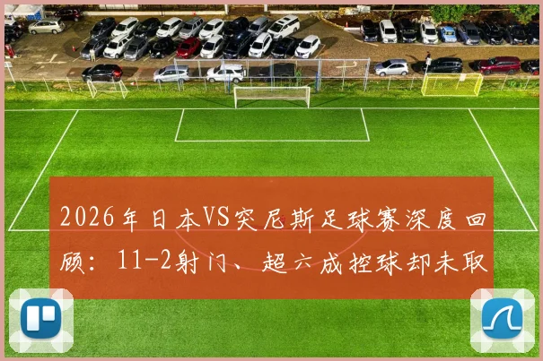 2026年日本VS突尼斯足球赛深度回顾：11-2射门、超六成控球却未取胜，数据背后暴露哪些问题？