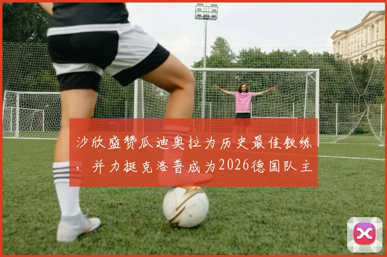 沙欣盛赞瓜迪奥拉为历史最佳教练,并力挺克洛普成为2026德国队主帅最正确人选,附两人执教风格详细对比