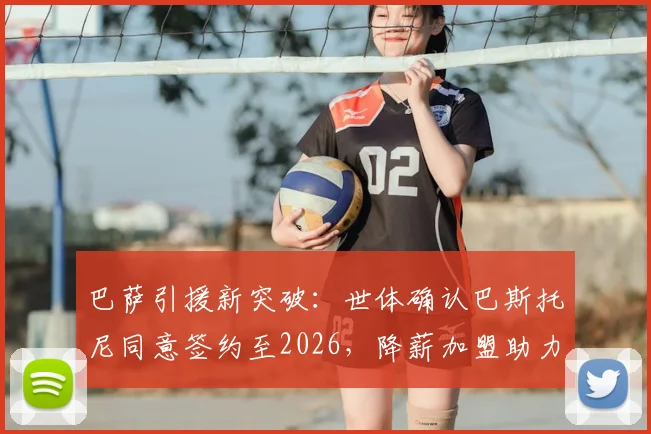 巴萨引援新突破：世体确认巴斯托尼同意签约至2026，降薪加盟助力球队解决FFP难题