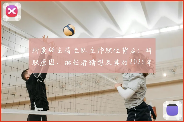科曼辞去荷兰队主帅职位背后：辞职原因、继任者猜想及其对2026年世界杯征程的潜在影响分析