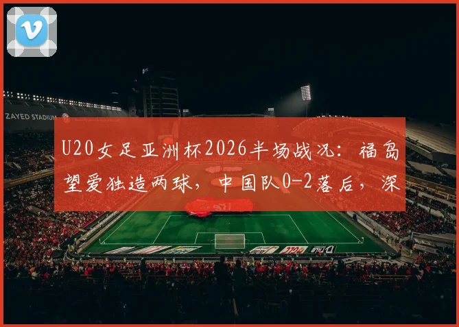 U20女足亚洲杯2026半场战况:福岛望爱独造两球,中国队0-2落后,深度复盘比赛进程与技战术分析