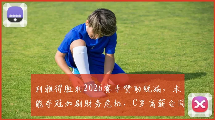 利雅得胜利2026赛季赞助锐减，未能夺冠加剧财务危机，C罗高薪合同成焦点，附俱乐部潜在解决方案分析