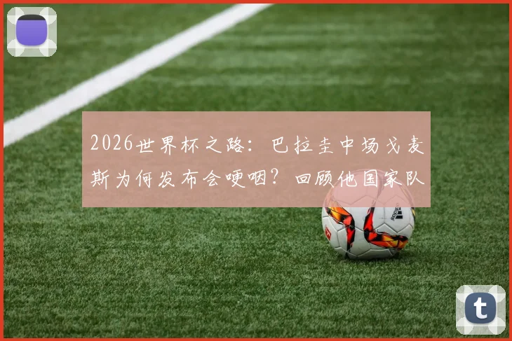 2026世界杯之路：巴拉圭中场戈麦斯为何发布会哽咽？回顾他国家队生涯的感动瞬间