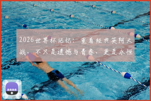 2026世界杯记忆：重看经典英阿大战，不只是遗憾与青春，更是永恒的足球剧本