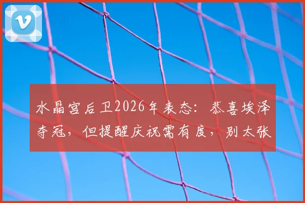 水晶宫后卫2026年表态:恭喜埃泽夺冠,但提醒庆祝需有度,别太张扬
