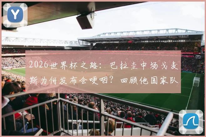 2026世界杯之路：巴拉圭中场戈麦斯为何发布会哽咽？回顾他国家队生涯的感动瞬间