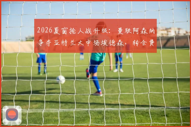 2026夏窗抢人战升级:曼联阿森纳争夺亚特兰大中场埃德森,转会费成关键