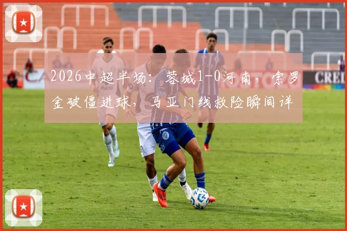 2026中超半场：蓉城1-0河南，索罗金破僵进球，马亚门线救险瞬间详解