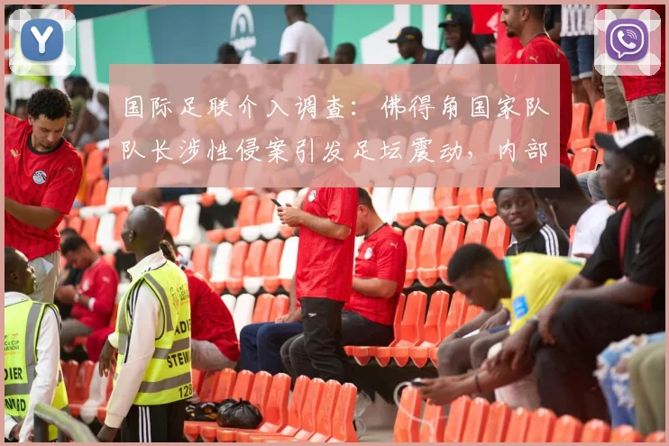 国际足联介入调查：佛得角国家队队长涉性侵案引发足坛震动，内部调查程序启动