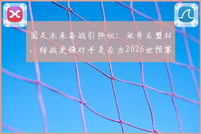 国足未来备战引热议:放弃东盟杯,转战更强对手是否为2026世预赛明智之举?