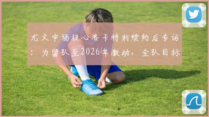 尤文中场核心洛卡特利续约后专访：为留队至2026年激动，全队目标锁定欧冠席位