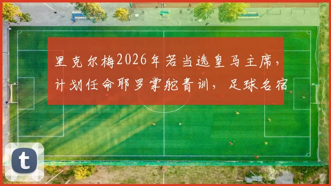 里克尔梅2026年若当选皇马主席，计划任命耶罗掌舵青训，足球名宿组合将如何重塑皇马未来？