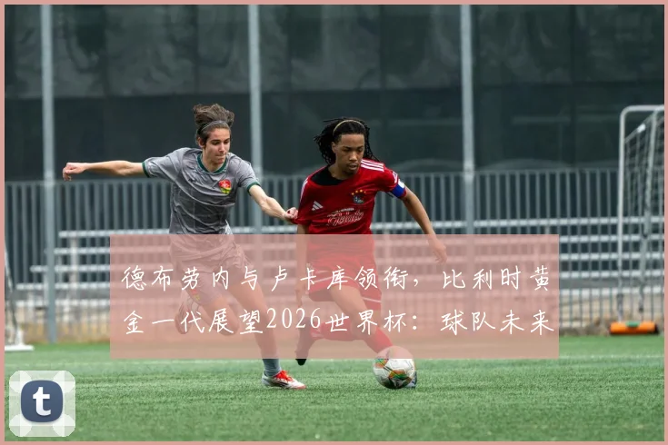 德布劳内与卢卡库领衔，比利时黄金一代展望2026世界杯：球队未来前景、阵容分析与核心球员关系解读