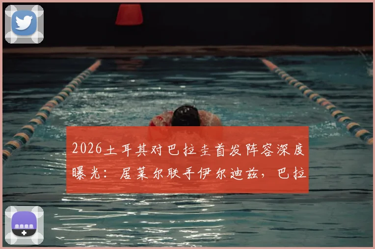 2026土耳其对巴拉圭首发阵容深度曝光：居莱尔联手伊尔迪兹，巴拉圭恩西索核心先发，阵容解析与看点前瞻