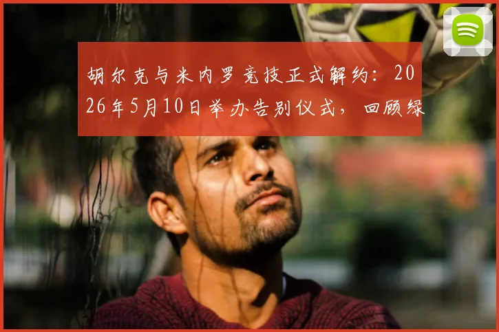 胡尔克与米内罗竞技正式解约：2026年5月10日举办告别仪式，回顾绿巨人巴西生涯数据与未来去向分析