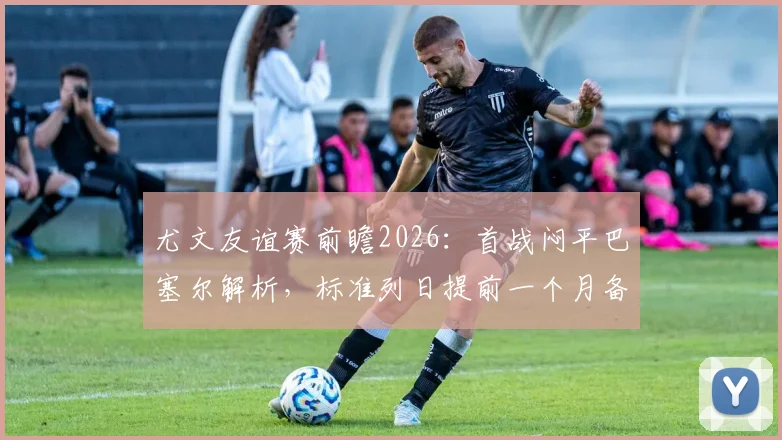 尤文友谊赛前瞻2026：首战闷平巴塞尔解析，标准列日提前一个月备战效果初现