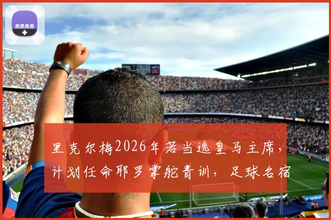 里克尔梅2026年若当选皇马主席，计划任命耶罗掌舵青训，足球名宿组合将如何重塑皇马未来？